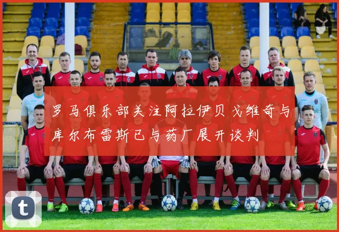 罗马俱乐部关注阿拉伊贝戈维奇与库尔布雷斯已与药厂展开谈判