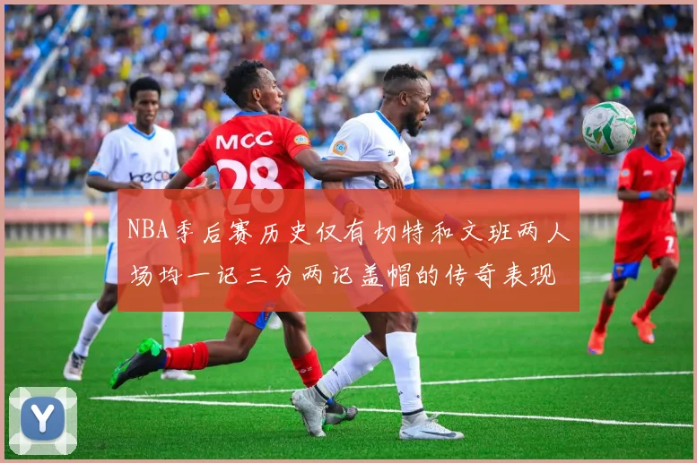 NBA季后赛历史仅有切特和文班两人场均一记三分两记盖帽的传奇表现