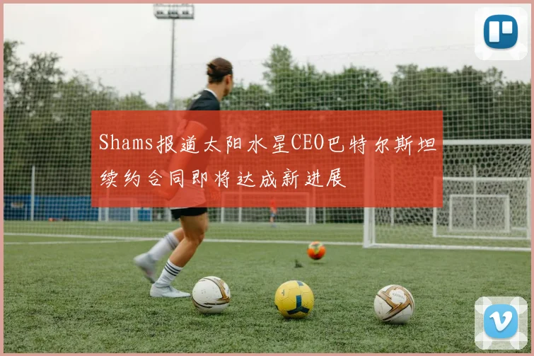 Shams报道太阳水星CEO巴特尔斯坦续约合同即将达成新进展