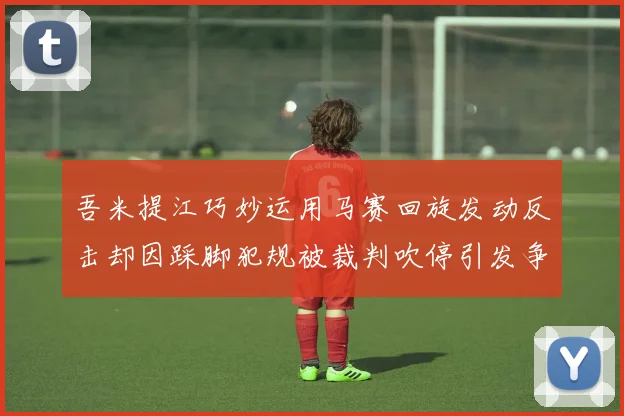吾米提江巧妙运用马赛回旋发动反击却因踩脚犯规被裁判吹停引发争议