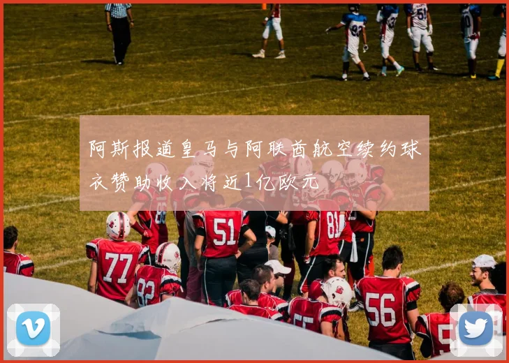 阿斯报道皇马与阿联酋航空续约球衣赞助收入将近1亿欧元