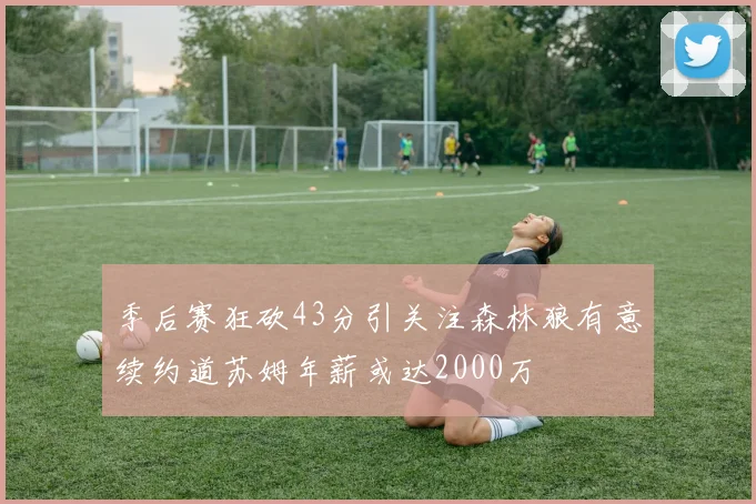 季后赛狂砍43分引关注森林狼有意续约道苏姆年薪或达2000万
