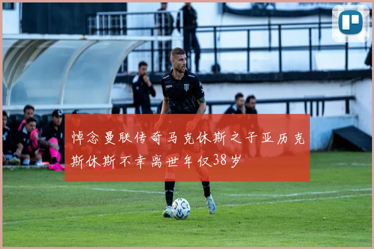 悼念曼联传奇马克休斯之子亚历克斯休斯不幸离世年仅38岁