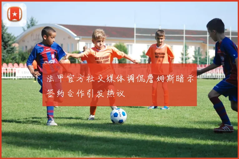 法甲官方社交媒体调侃詹姆斯暗示签约合作引发热议