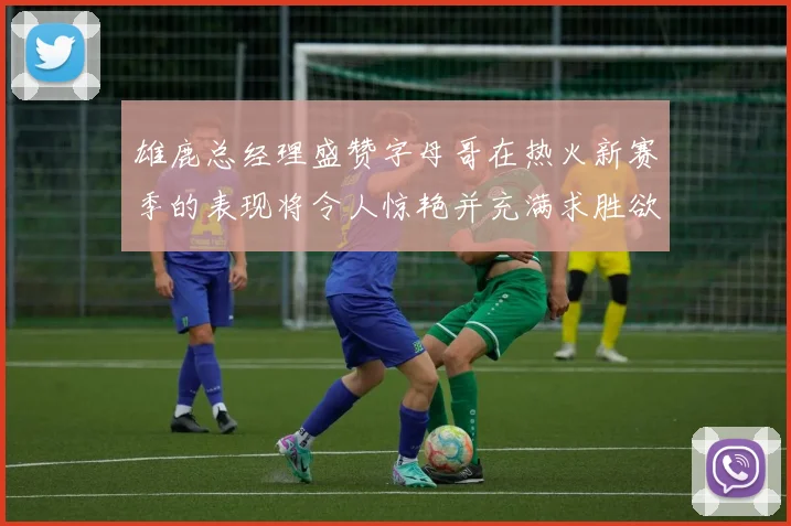雄鹿总经理盛赞字母哥在热火新赛季的表现将令人惊艳并充满求胜欲