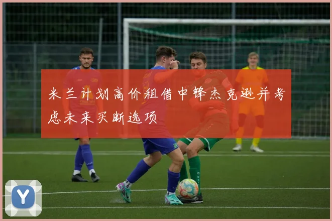 米兰计划高价租借中锋杰克逊并考虑未来买断选项