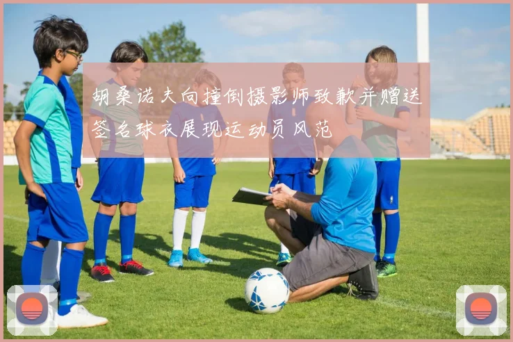 胡桑诺夫向撞倒摄影师致歉并赠送签名球衣展现运动员风范