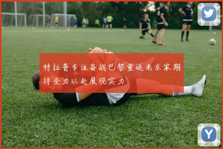 特拉普专注备战巴黎重返老东家期待全力以赴展现实力