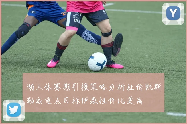 湖人休赛期引援策略分析杜伦凯斯勒成重点目标伊森性价比更高