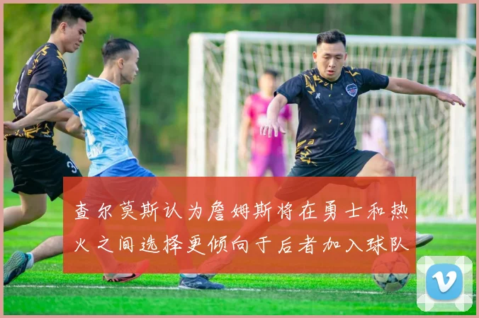查尔莫斯认为詹姆斯将在勇士和热火之间选择更倾向于后者加入球队