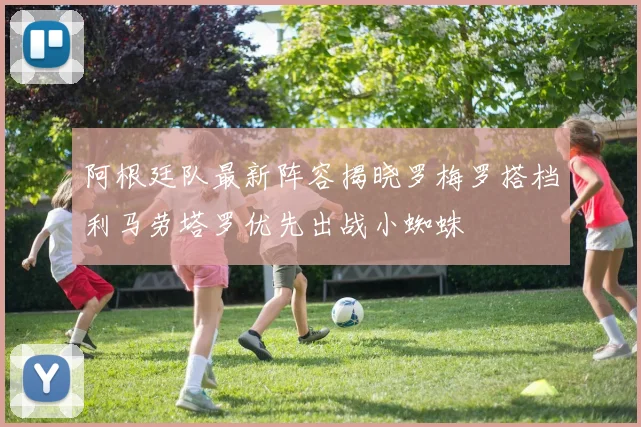 阿根廷队最新阵容揭晓罗梅罗搭档利马劳塔罗优先出战小蜘蛛