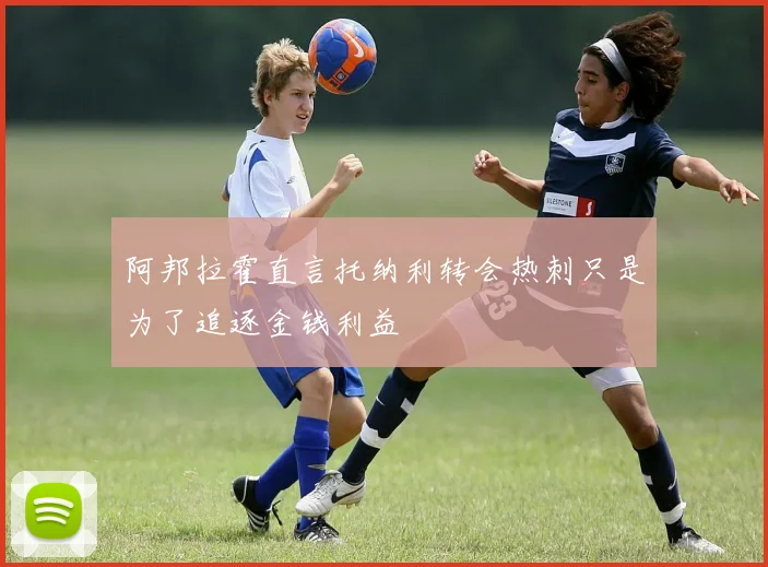 阿邦拉霍直言托纳利转会热刺只是为了追逐金钱利益