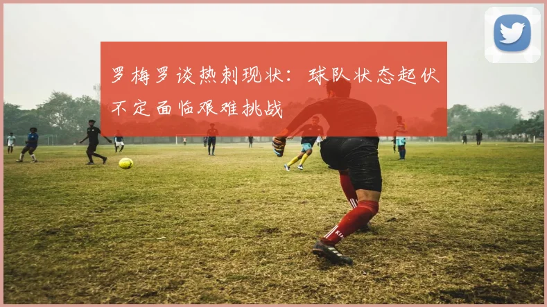 罗梅罗谈热刺现状：球队状态起伏不定面临艰难挑战