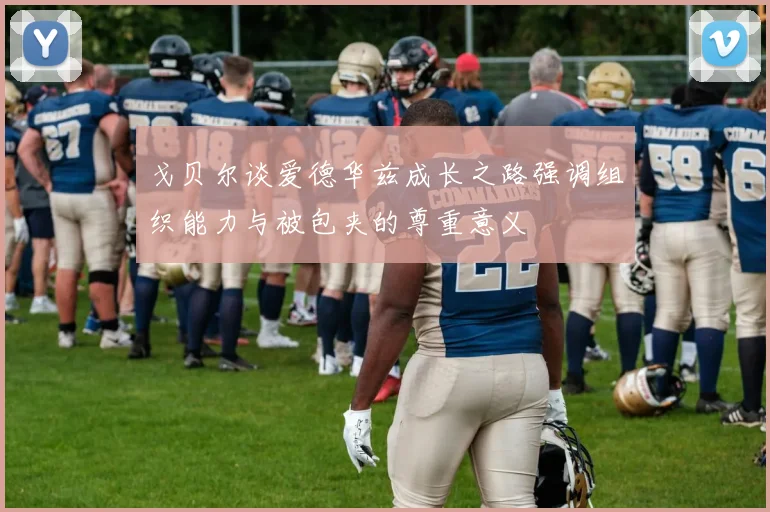 戈贝尔谈爱德华兹成长之路强调组织能力与被包夹的尊重意义