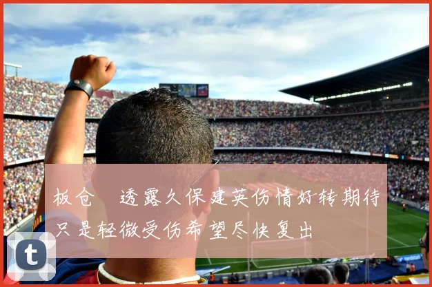 板仓滉透露久保建英伤情好转期待只是轻微受伤希望尽快复出