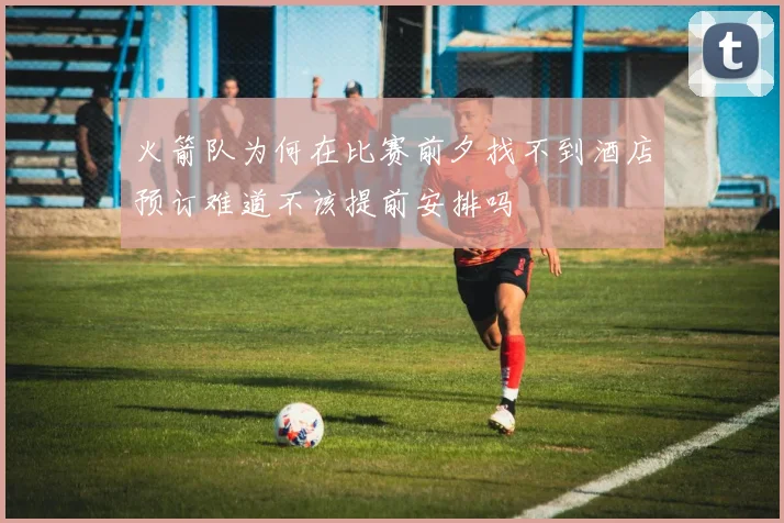 火箭队为何在比赛前夕找不到酒店预订难道不该提前安排吗
